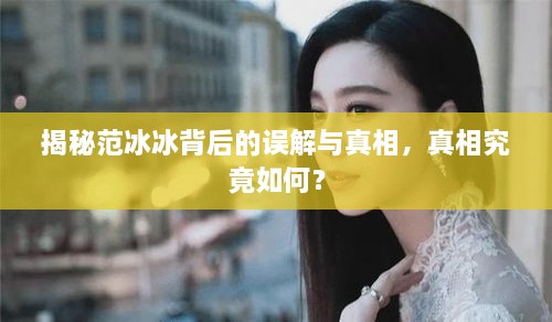 揭秘范冰冰背后的误解与真相，真相究竟如何？
