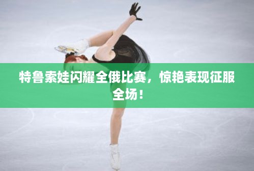 特鲁索娃闪耀全俄比赛，惊艳表现征服全场！