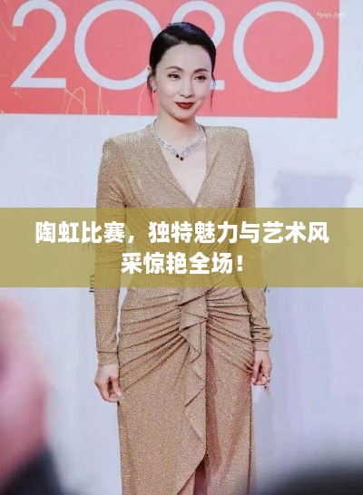 陶虹比赛，独特魅力与艺术风采惊艳全场！
